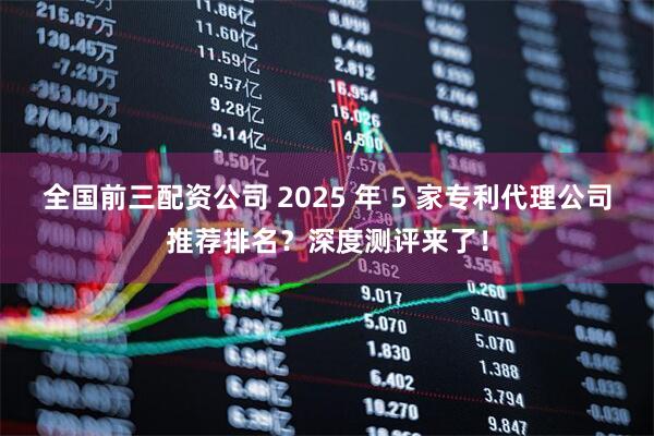 全国前三配资公司 2025 年 5 家专利代理公司推荐排名？深度测评来了！