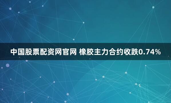 中国股票配资网官网 橡胶主力合约收跌0.74%