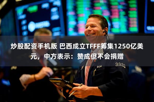 炒股配资手机版 巴西成立TFFF筹集1250亿美元，中方表示：赞成但不会捐赠