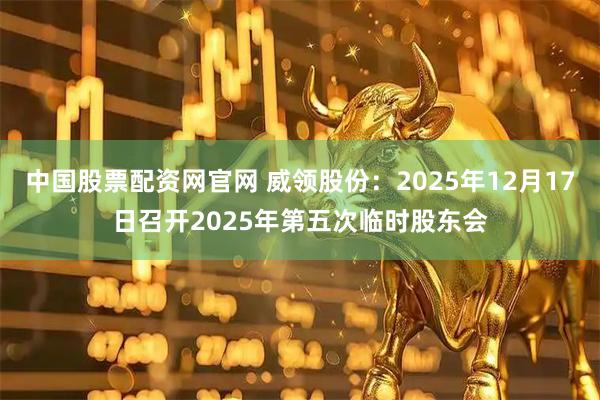 中国股票配资网官网 威领股份：2025年12月17日召开2025年第五次临时股东会
