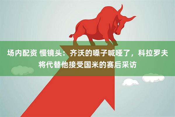 场内配资 慢镜头：齐沃的嗓子喊哑了，科拉罗夫将代替他接受国米的赛后采访
