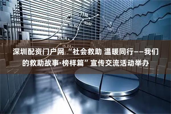 深圳配资门户网 “社会救助 温暖同行——我们的救助故事·榜样篇”宣传交流活动举办