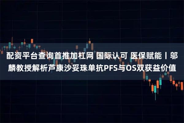 配资平台查询首推加杠网 国际认可 医保赋能丨邬麟教授解析芦康沙妥珠单抗PFS与OS双获益价值