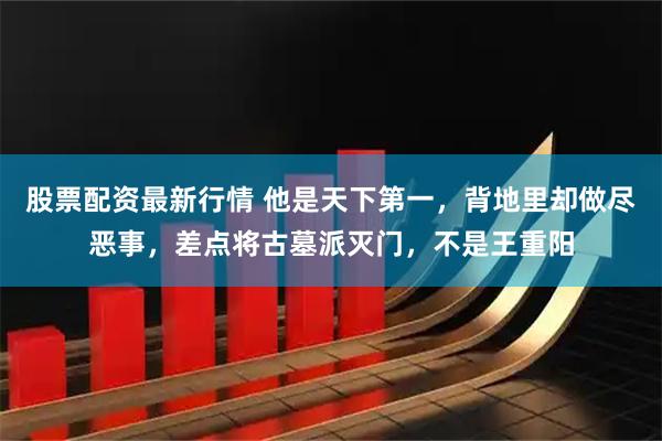 股票配资最新行情 他是天下第一，背地里却做尽恶事，差点将古墓派灭门，不是王重阳
