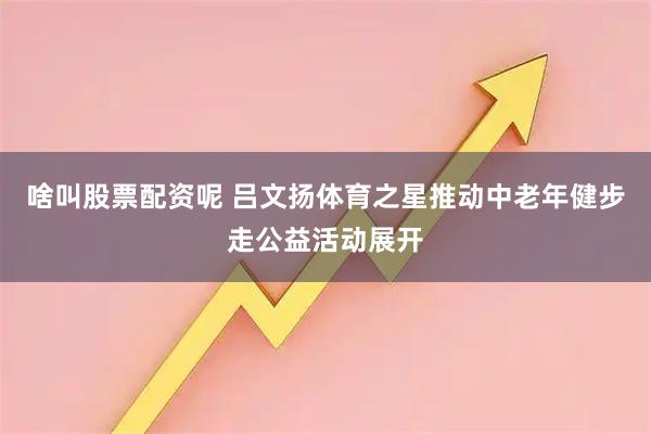 啥叫股票配资呢 吕文扬体育之星推动中老年健步走公益活动展开