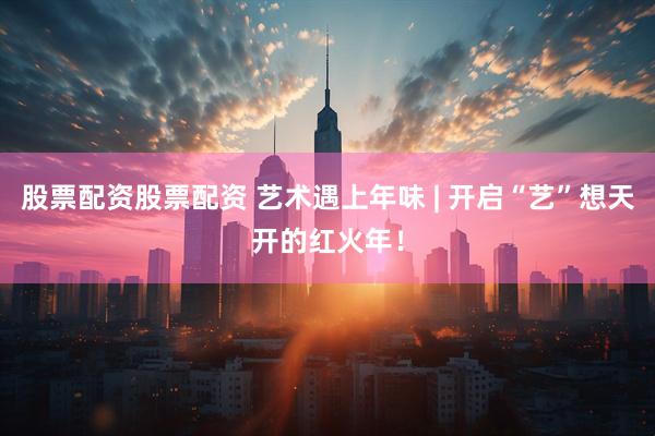 股票配资股票配资 艺术遇上年味 | 开启“艺”想天开的红火年！