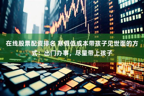 在线股票配资排名 寒假低成本带孩子见世面的方式：出门办事，尽量带上孩子