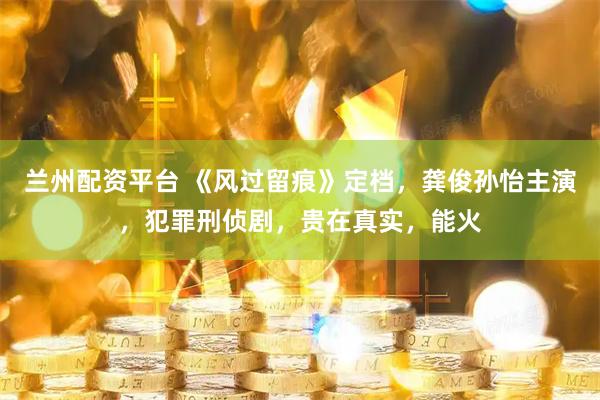 兰州配资平台 《风过留痕》定档，龚俊孙怡主演，犯罪刑侦剧，贵在真实，能火