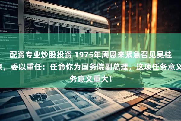 配资专业炒股投资 1975年周恩来紧急召见吴桂贤回京，委以重任：任命你为国务院副总理，这项任务意义重大！