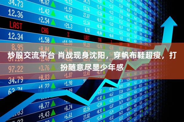 炒股交流平台 肖战现身沈阳，穿帆布鞋超瘦，打扮随意尽显少年感