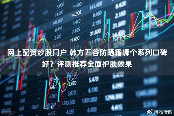 网上配资炒股门户 韩方五谷防晒霜哪个系列口碑好？评测推荐全面护肤效果