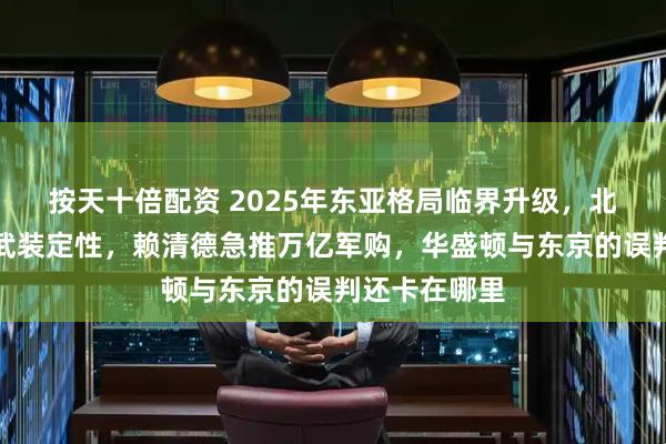 按天十倍配资 2025年东亚格局临界升级，北京转向台独武装定性，赖清德急推万亿军购，华盛顿与东京的误判还卡在哪里