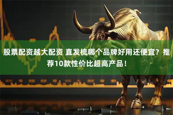 股票配资越大配资 直发梳哪个品牌好用还便宜？推荐10款性价比超高产品！