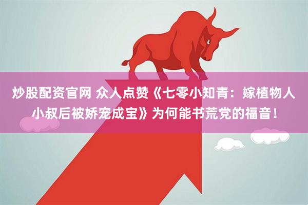 炒股配资官网 众人点赞《七零小知青：嫁植物人小叔后被娇宠成宝》为何能书荒党的福音！