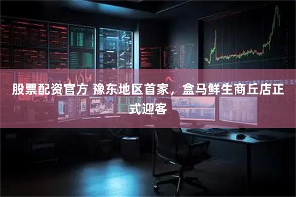 股票配资官方 豫东地区首家，盒马鲜生商丘店正式迎客