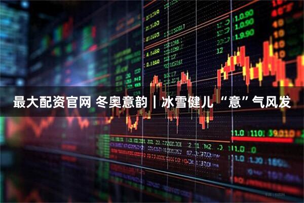 最大配资官网 冬奥意韵｜冰雪健儿 “意”气风发