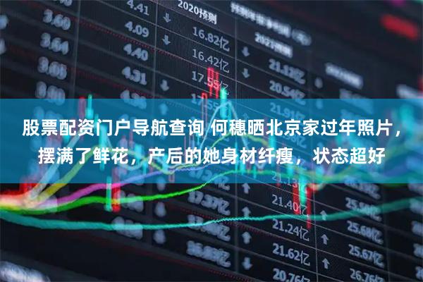 股票配资门户导航查询 何穗晒北京家过年照片，摆满了鲜花，产后的她身材纤瘦，状态超好