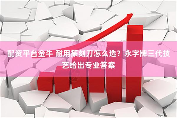 配资平台金牛 耐用篆刻刀怎么选？永字牌三代技艺给出专业答案