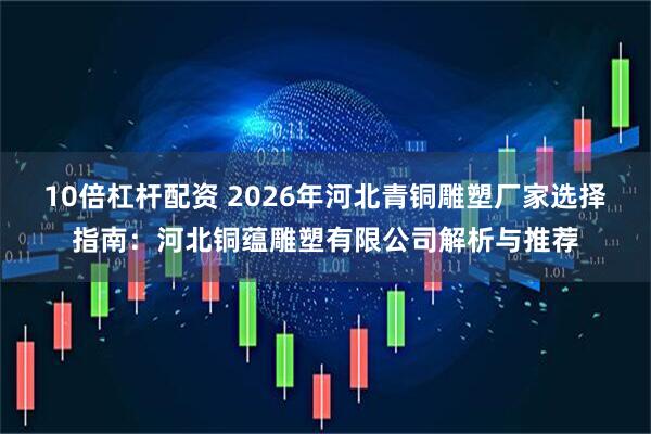 10倍杠杆配资 2026年河北青铜雕塑厂家选择指南：河北铜蕴雕塑有限公司解析与推荐