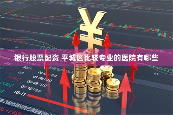 银行股票配资 平城区比较专业的医院有哪些