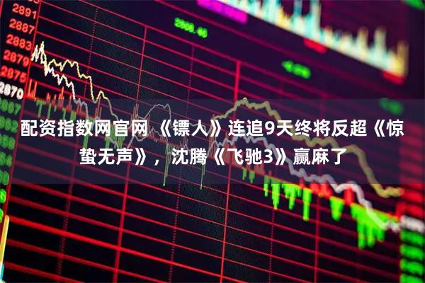 配资指数网官网 《镖人》连追9天终将反超《惊蛰无声》，沈腾《飞驰3》赢麻了