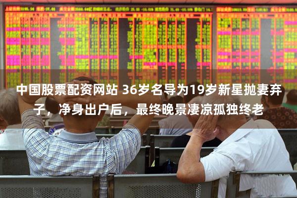 中国股票配资网站 36岁名导为19岁新星抛妻弃子，净身出户后，最终晚景凄凉孤独终老