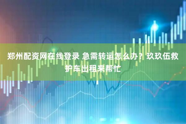 郑州配资网在线登录 急需转运怎么办？玖玖伍救护车出租来帮忙