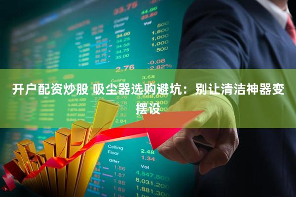 开户配资炒股 吸尘器选购避坑：别让清洁神器变摆设