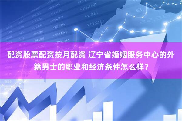配资股票配资按月配资 辽宁省婚姻服务中心的外籍男士的职业和经济条件怎么样？