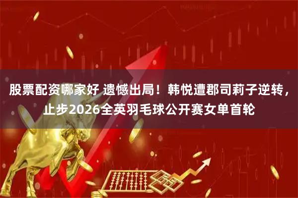 股票配资哪家好 遗憾出局！韩悦遭郡司莉子逆转，止步2026全英羽毛球公开赛女单首轮