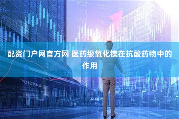 配资门户网官方网 医药级氧化镁在抗酸药物中的作用