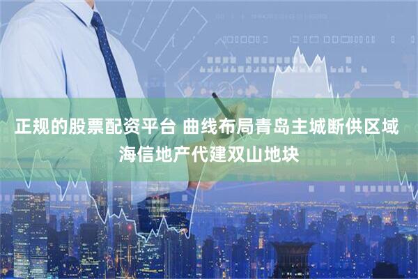 正规的股票配资平台 曲线布局青岛主城断供区域 海信地产代建双山地块