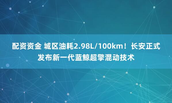 配资资金 城区油耗2.98L/100km！长安正式发布新一代蓝鲸超擎混动技术