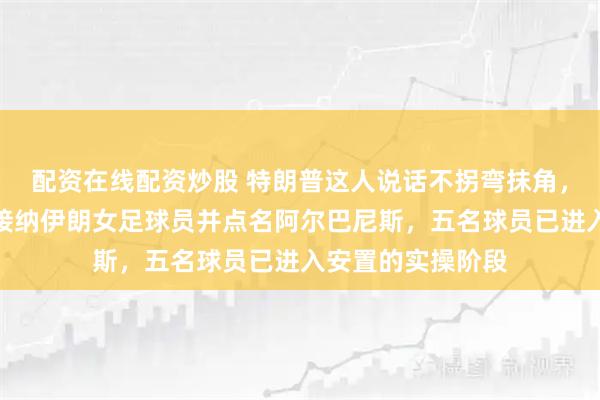 配资在线配资炒股 特朗普这人说话不拐弯抹角，他直接宣布美方接纳伊朗女足球员并点名阿尔巴尼斯，五名球员已进入安置的实操阶段
