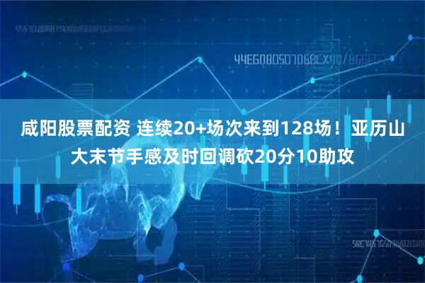 咸阳股票配资 连续20+场次来到128场！亚历山大末节手感及时回调砍20分10助攻