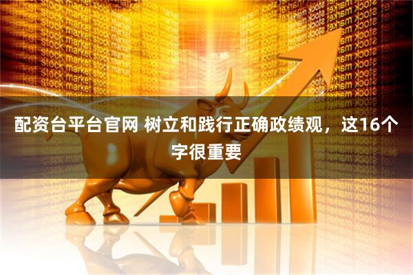 配资台平台官网 树立和践行正确政绩观，这16个字很重要
