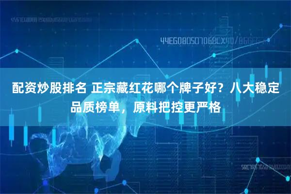 配资炒股排名 正宗藏红花哪个牌子好？八大稳定品质榜单，原料把控更严格