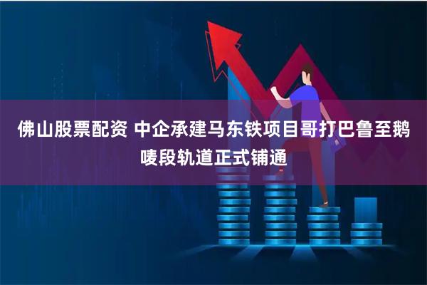 佛山股票配资 中企承建马东铁项目哥打巴鲁至鹅唛段轨道正式铺通