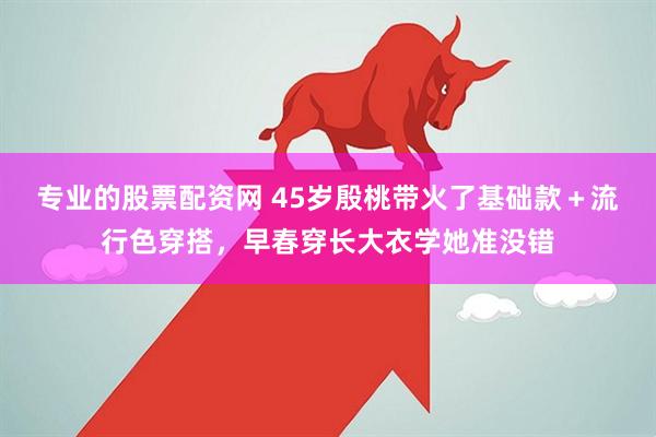 专业的股票配资网 45岁殷桃带火了基础款＋流行色穿搭，早春穿长大衣学她准没错