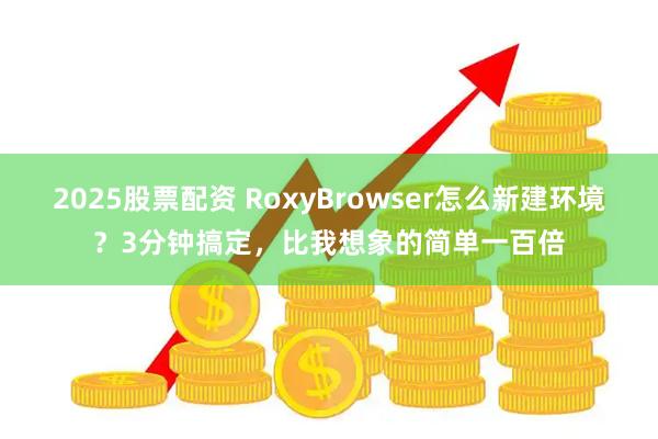 2025股票配资 RoxyBrowser怎么新建环境？3分钟搞定，比我想象的简单一百倍