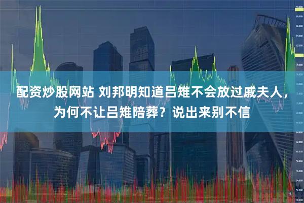 配资炒股网站 刘邦明知道吕雉不会放过戚夫人，为何不让吕雉陪葬？说出来别不信