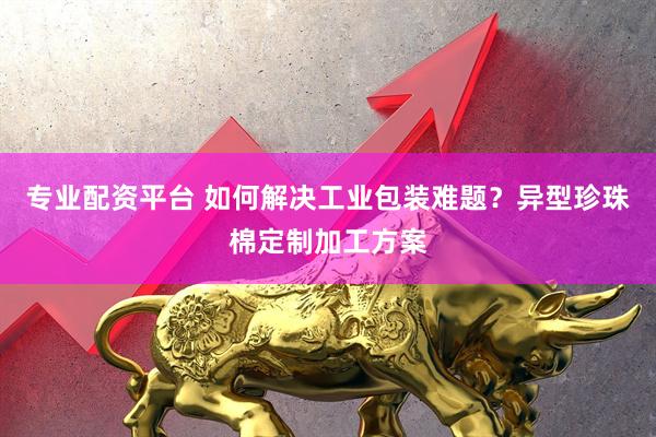 专业配资平台 如何解决工业包装难题？异型珍珠棉定制加工方案