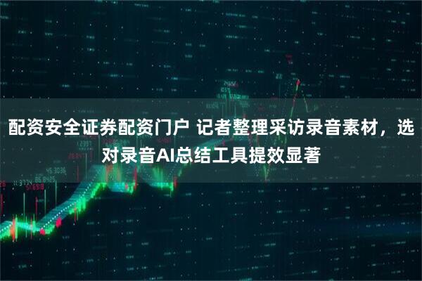 配资安全证券配资门户 记者整理采访录音素材，选对录音AI总结工具提效显著